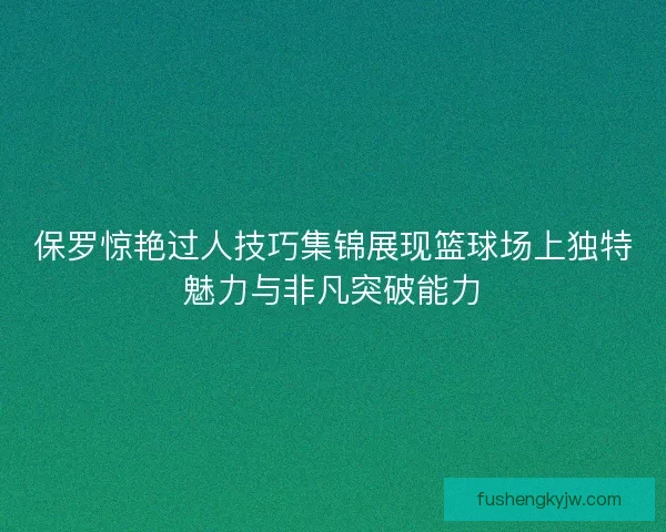 保罗惊艳过人技巧集锦展现篮球场上独特魅力与非凡突破能力